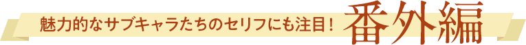 魅力的なサブキャラたちのセリフにも注目！ 番外編