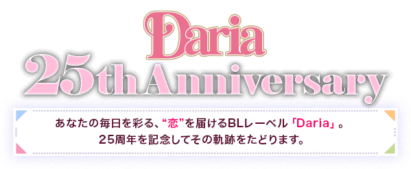 Daria　25thAnniversary あなたの毎日を彩る、“恋”を届けるBLレーベル「Daria」。25周年を記念してその軌跡をたどります。