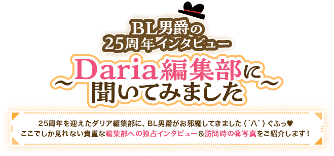 BL男爵の25周年インタビュー Daria編集部に聞いてみました 25周年を迎えたダリア編集部に、BL男爵がお邪魔してきました（´八｀）ぐふっ♥ここでしか見れない貴重な編集部への独占インタビュー＆訪問時の㊙写真をご紹介します！ 