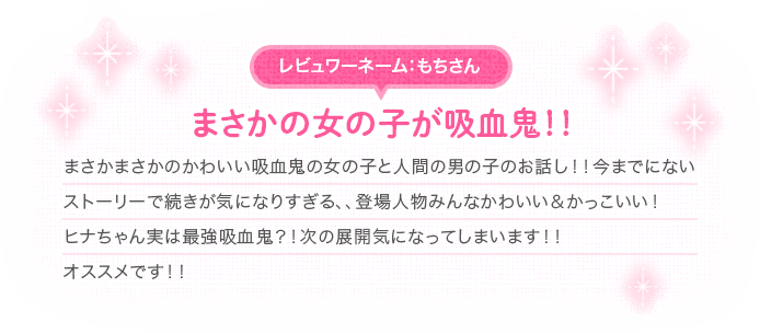 [レビュワーネーム：もちさん]まさかの女の子が吸血鬼！！　まさかまさかのかわいい吸血鬼の女の子と人間の男の子のお話し！！今までにないストーリーで続きが気になりすぎる、、登場人物みんなかわいい＆かっこいい！ヒナちゃん実は最強吸血鬼？！次の展開気になってしまいます！！オススメです！！