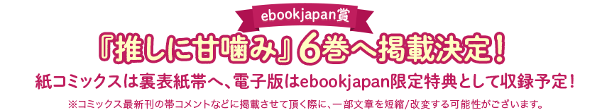 [ebookjapan賞]『推しに甘噛み』6巻へ掲載決定！　紙コミックスは裏表紙帯へ、電子版はebookjapan限定特典として収録予定！ ※コミックス最新刊の帯コメントなどに掲載させて頂く際に、一部文章を短縮/改変する可能性がございます。