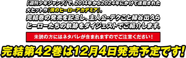 「週刊少年ジャンプ」で、2014年から2024年にかけて連載された大ヒット作『僕のヒーローアカデミア』。完結巻の発売を記念し、主人公・デクこと緑谷出久らヒーローたちの軌跡をダイジェストでご紹介します。【未読の方にはネタバレが含まれますのでご注意ください！】完結第42巻は12月4日発売予定です。