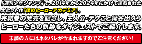 「週刊少年ジャンプ」で、2014年から2024年にかけて連載された大ヒット作『僕のヒーローアカデミア』。完結巻の発売を記念し、主人公・デクこと緑谷出久らヒーローたちの軌跡をダイジェストでご紹介します。