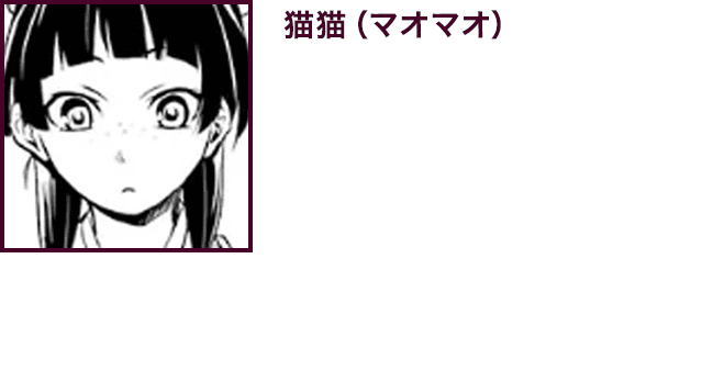 【猫猫（マオマオ）】　花街で父と二人薬師として暮らしていたが、薬草採取に出掛けていた森で突如誘拐され、後宮の下級女官として売られてしまう。口数が少なく人付き合いはあまり得意ではないが、なんだかんだでお人好しの一面も垣間見える。興味がある薬や毒については好奇心旺盛で、研究熱心である。