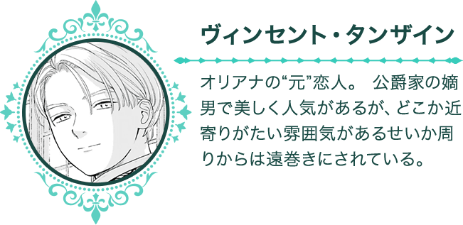 【ヴィンセント・タンザイン】　オリアナの“元”恋人。 公爵家の嫡男で美しく人気があるが、どこか近寄りがたい雰囲気があるせいか周りからは遠巻きにされている。