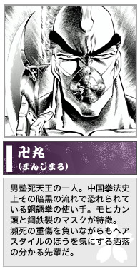 卍丸　男塾死天王の一人。中国拳法史上その暗黒の流れで恐れられている魍魎拳の使い手。モヒカン頭と鋼鉄製のマスクが特徴。
瀕死の重傷を負いながらもヘアスタイルのほうを気にする洒落の分かる先輩だ。
