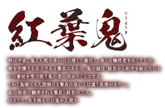 紅葉鬼　時は平安。鬼と人間の争いは日増しに激化し、多くの犠牲者を出していた。都を守護する兵士である繁貞はある日、鬼の頭目・経若から和平を結びたいという書状を受け取り鬼の里へ向かうことにする。しかし鬼側にも人間側にも繁貞の思いとは違う思惑があり…。血の宿命に翻弄される繁貞と経若の二人。はたして、生き残るのは鬼か人間か