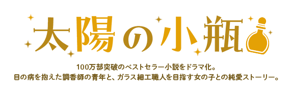 太陽の小瓶　100万部突破のベストセラー小説をドラマ化。目の病を抱えた調香師の青年と、ガラス細工職人を目指す女の子との純愛ストーリー。