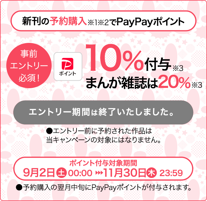 新刊の予約購入※1※2で【PayPayポイントロゴ】10％付与キャンペーンエントリー・予約期間：9月1日（金）12:00～9月29日（金）11:59（注意）エントリー前に予約された作品は当キャンペーンの対象にはなりません。PayPayポイント付与対象期間：9月2日（土）00:00~11月30日（木）23:59