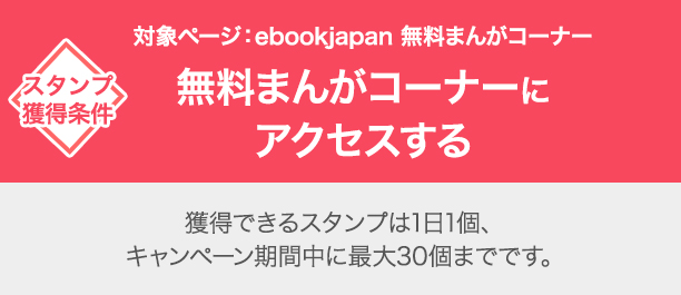 スタンプ獲得条件　対象ページ：ebookjapan 無料まんがコーナー　無料まんがコーナーにアクセスする 獲得できるスタンプは1日1個、キャンペーン期間中に最大30個までです。