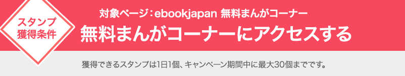 スタンプ獲得条件　対象ページ：ebookjapan 無料まんがコーナー　無料まんがコーナーにアクセスする 獲得できるスタンプは1日1個、キャンペーン期間中に最大30個までです。