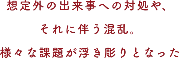 想定外の出来事への対処や、それに伴う混乱。様々な課題が浮き彫りとなった
