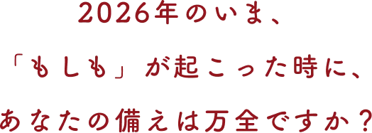 2026年のいま、「もしも」が起こった時に、あなたの備えは万全ですか？