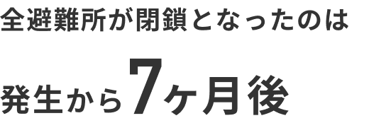 全避難所が閉鎖となったのは発生から7ヶ月後