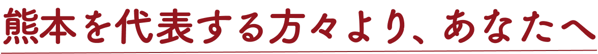 熊本を代表する方々より、あなたへ