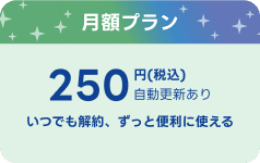 月額プラン 250円（税込）自動更新あり いつでも解約、ずっと便利に使える