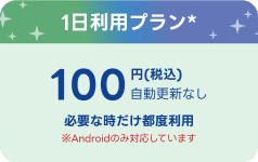 1日利用プラン※ 100円（税込）自動更新なし 必要な時だけ都度利用 ※※Androidのみ対応しています