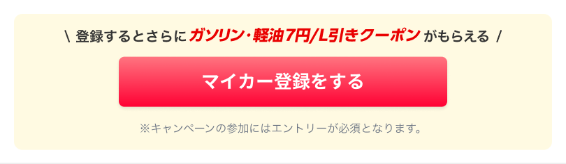 登録するとさらにガソリン・軽油 7円/L引きクーポンがもらえる《マイカー登録をする》※キャンペーンの参加にはエントリーが必須となります。