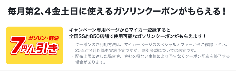 毎月第2、4金土日に使えるガソリンクーポンがもらえる！【ガソリン・軽油7円/L引き】キャンペーン専用ページからマイカー登録すると全国SS約850店舗で使用可能なガソリンクーポンがもらえます！・クーポンのご利用方法は、マイカーページのスペシャルオファーからご確認下さい。・2025年4月以降も実施予定ですが、割引金額については未定です。・配布上限に達した場合や、やむを得ない事情により予告なくクーポン配布を終了する場合があります。
