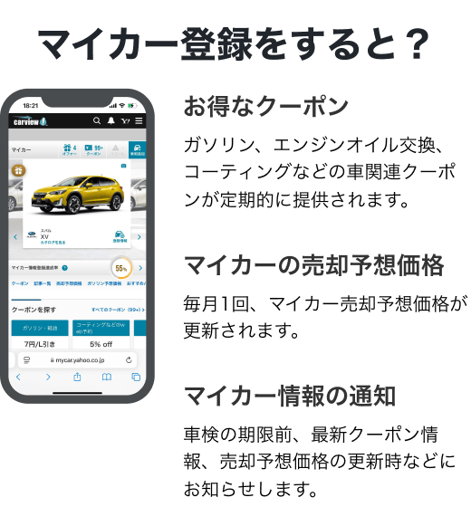 マイカー登録をすると？【お得なクーポン】ガソリン、エンジンオイル交換、コーティングなどの車関連クーポンが定期的に提供されます。【マイカーの売却予想価格】毎月1回、マイカー売却予想価格が更新されます。【マイカー情報の通知】車検の期限前、最新クーポン情報、売却予想価格の更新時などにお知らせします。