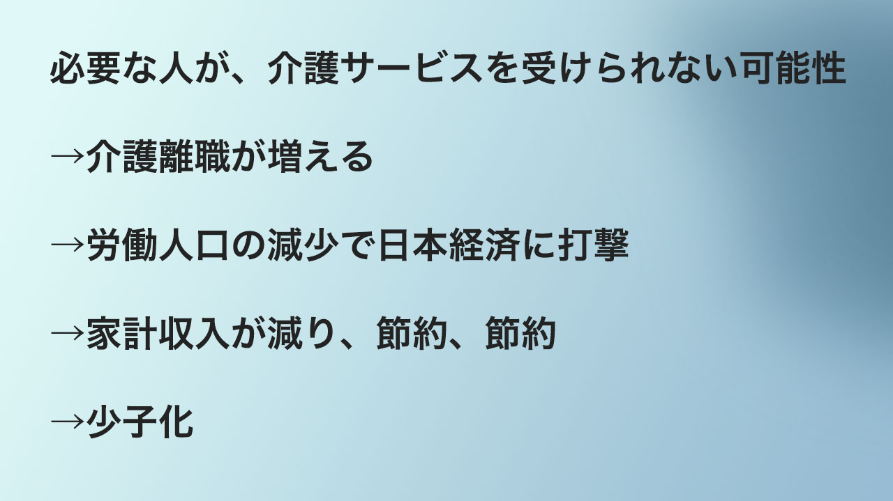 必要な人が、介護サービスを受けられない可能性
→介護離職が増える
→労働人口の減少で日本経済に打撃
→家計収入が減り、節約、節約
→少子化