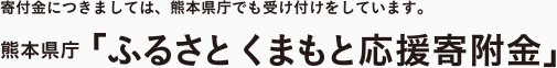 寄付金につきましては、熊本県庁でも受け付けをしています。 熊本県庁「ふるさと くまもと応援寄付金」
