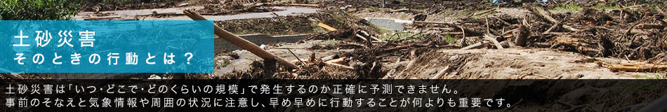 土砂災害 そのときの行動とは? 土砂災害は「いつ・どこで・どのくらいの規模」で発生するのか正確に予測できません。事前のそなえと気象情報や周囲の状況に注意し、早め早めに行動することが何よりも重要です。