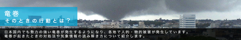 竜巻 そのときの行動とは? 日本国内でも勢力の強い竜巻が発生するようになり、各地で人的・物的被害が発生しています。竜巻が起きたときの対処法や気象情報の読み解き方について紹介します。