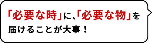 「必要な時」に、「必要な物」を届けることが大事!
