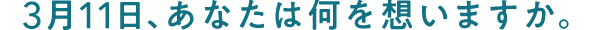 3月11日、あなたは何を想いますか。