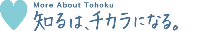 To know Tohoku 知るは、チカラになる。