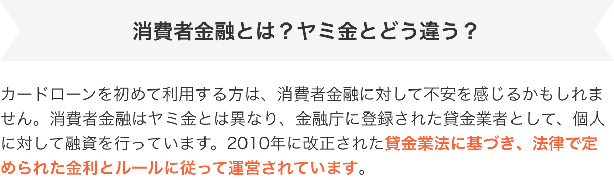 消費者金融とは？ヤミ金とどう違う？　カードローンを初めて利用する方は、消費者金融に対して不安を感じるかもしれません。消費者金融はヤミ金とは異なり、金融庁に登録された貸金業者として、個人に対して融資を行っています。2010年に改正された貸金業法に基づき、法律で定められた金利とルールに従って運営されています。