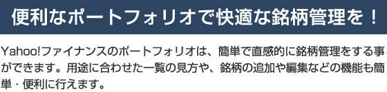 【便利なポートフォリオで快適な銘柄管理を！】　Yahoo!ファイナンスのポートフォリオは、簡単で直感的に銘柄管理をする事ができます。用途に合わせた一覧の見方や、銘柄の追加や編集などの機能も簡単・便利に行えます。