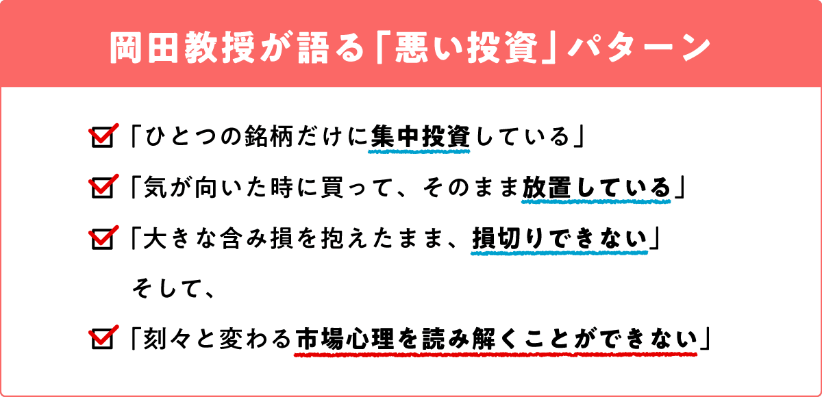 岡田教授が語る「悪い投資パターン」。「ひとつの銘柄だけに集中投資している」
「気が向いた時に買って、そのまま放置している」「大きな含み損を抱えたまま、損切りできない」そして「刻々と変わる市場心理を読み解くことができない」