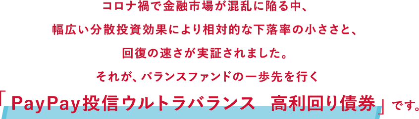 コロナ禍で金融市場が混乱に陥る中、幅広い分散投資効果により相対的な下落率の小ささと、回復の速さが実証されました。それが、バランスファンドの一歩先を行く「PayPay投信ウルトラバランス 高利回り債券」です。