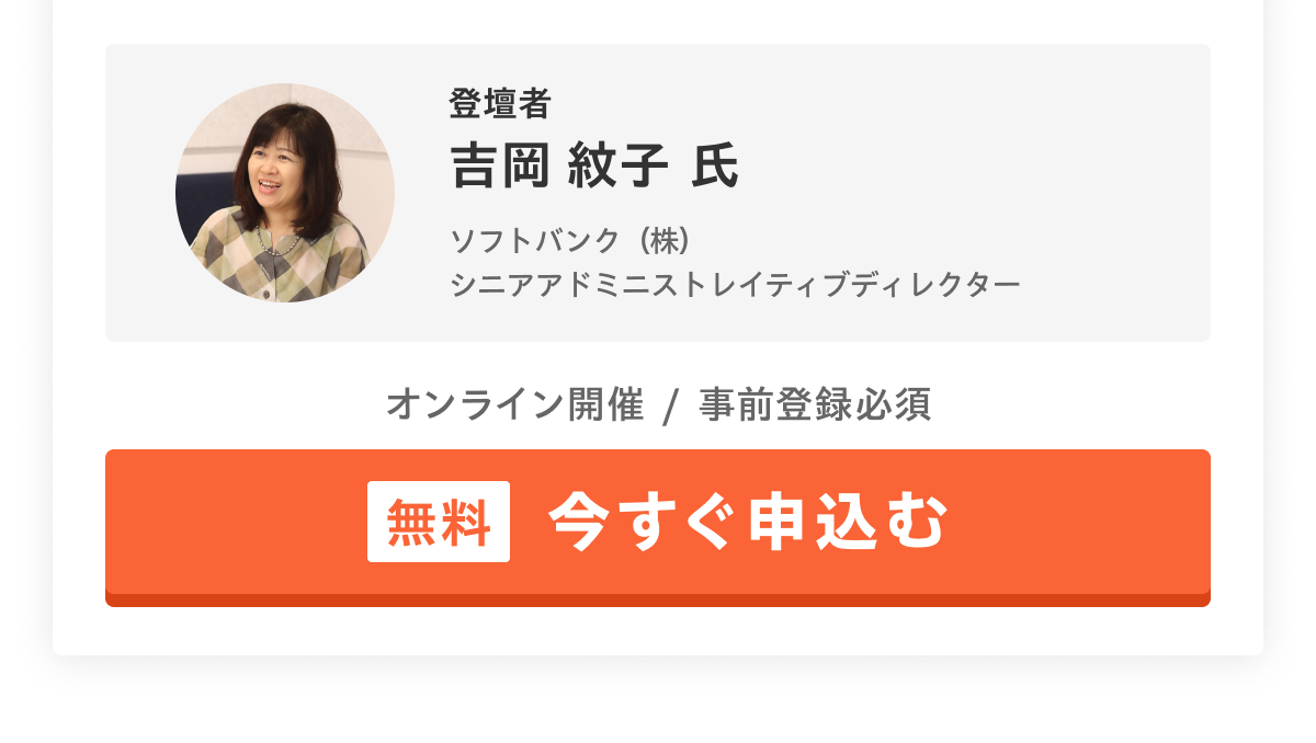 登壇者 吉岡 紋子 氏／ソフトバンク（株）シニアアドミニストレイティブディレクター／オンライン開催 事前登録必須 [無料]今すぐ申込む
