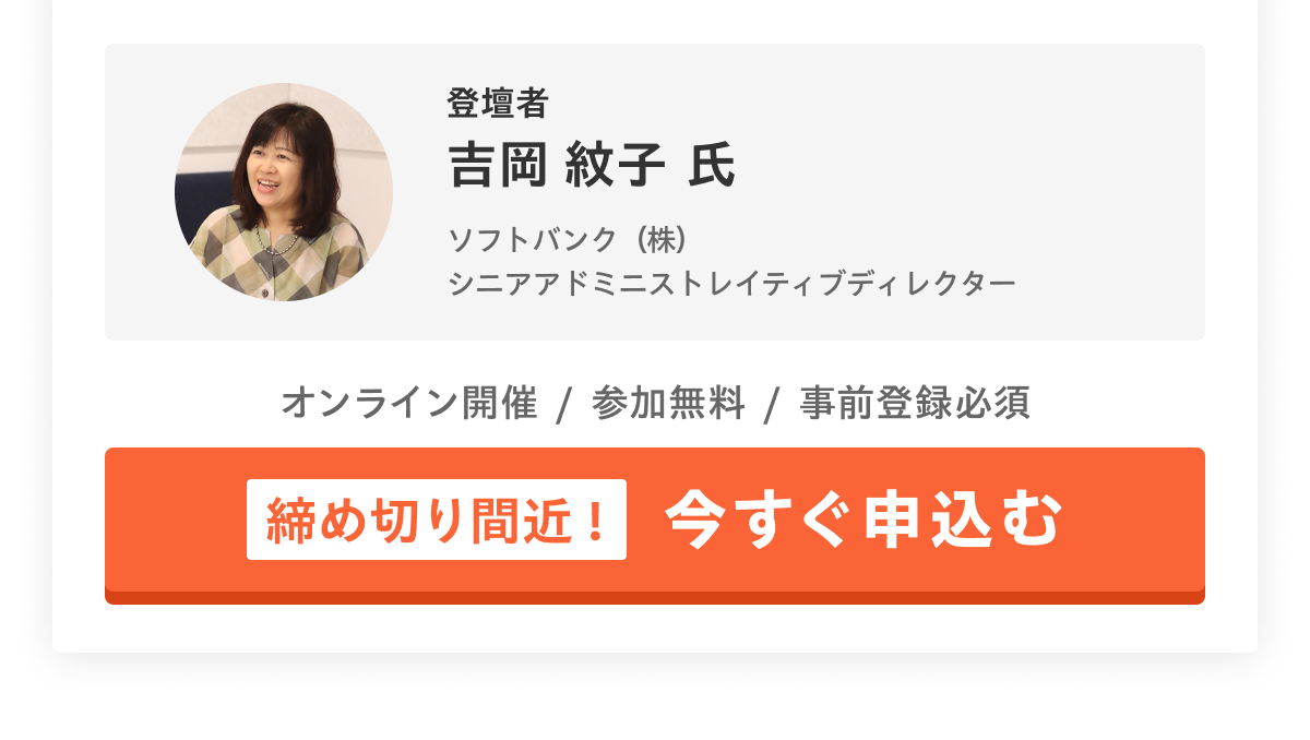 登壇者 吉岡 紋子 氏／ソフトバンク（株）シニアアドミニストレイティブディレクター／オンライン開催　参加無料　事前登録必須　[締め切り間近！]今すぐ申込む