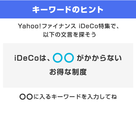 キーワードのヒント Yahoo!ファイナンス iDeCo特集で、以下の文言を探そう　「iDeCoは、○○のかからないお得な制度」○○に入るキーワードを入力してね