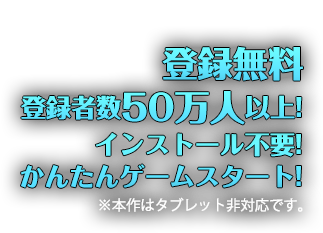 登録無料 登録者数50万人以上! インストール不要! かんたんゲームスタート! ※本作はタブレット非対応です。