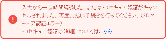 入力から一定時間経過した、または3Dセキュア認証がキャンセルされました。再度支払い手続きを行ってください。（3Dセキュア認証エラー）