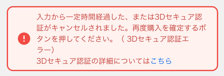 入力から一定時間経過した、またはお客様によって3Dセキュア認証の処理がキャンセルされました。時間をおいて再度購入を確定するボタンを押してください。(3Dセキュア認証エラー)