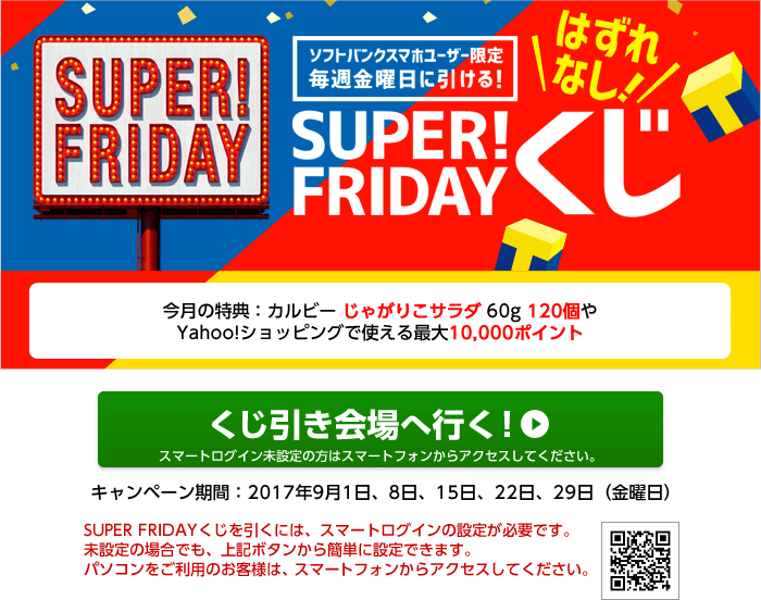 SUPER! FRIDAY ソフトバンクスマホユーザー限定毎週金曜日に引ける！　はずれなし！　SUPER! FRIDAYくじ　今月の特典：カルビー じゃがりこサラダ 60g 120個やYahoo!ショッピングで使える最大10,000ポイント　SUPER FRIDAYくじを引くには、スマートログインの設定が必要です。スマートログイン済みのYahoo! JAPAN IDでログイン後、下記のボタンからくじを引いてください。　くじ引き会場へ行く！　キャンペーン期間：2017年9月1日、8日、15日、22日、29日（金曜日）