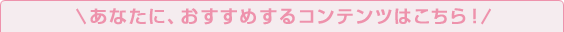 あなたに、おすすめするコンテンツはこちら！