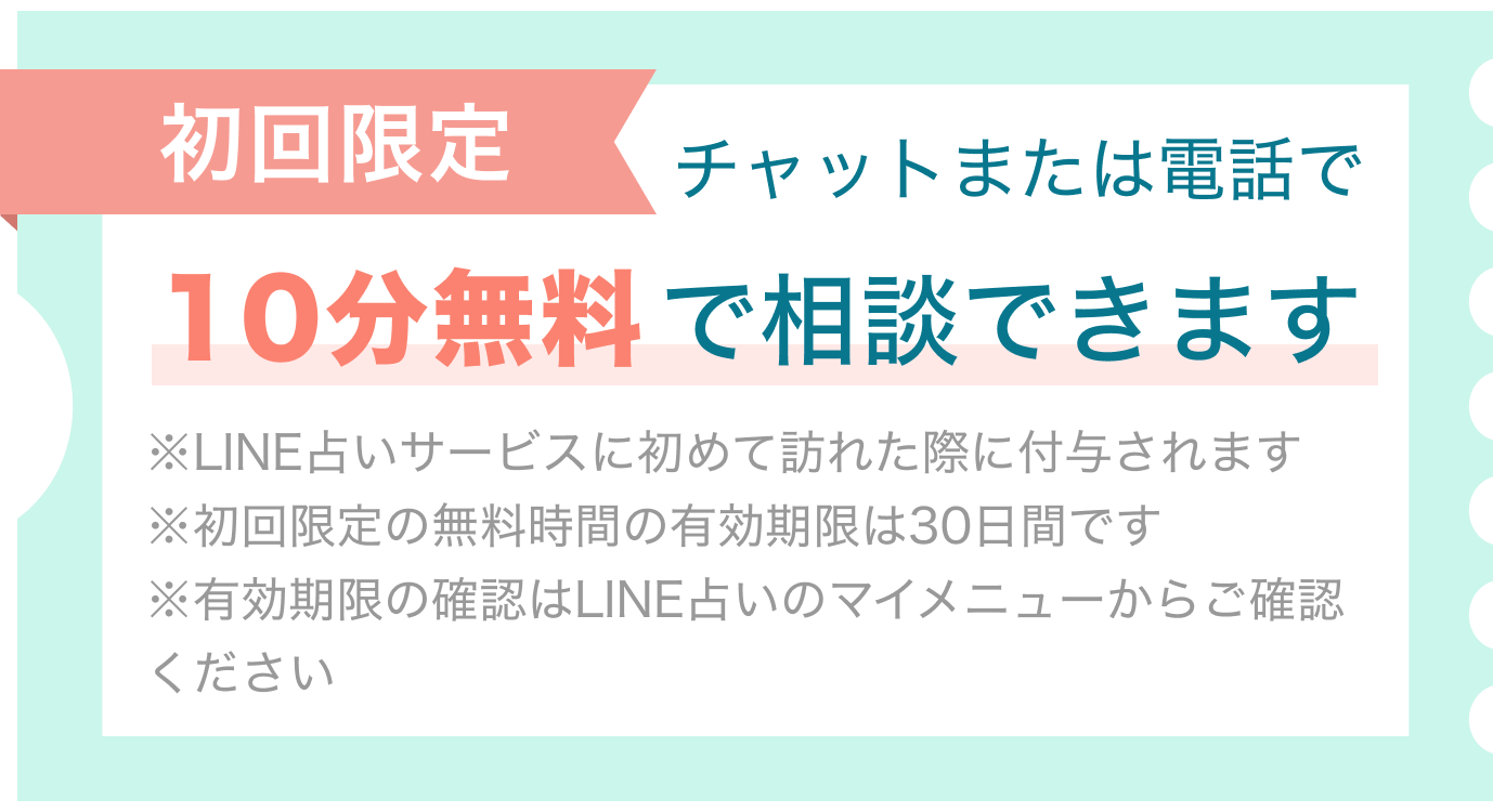 初回限定 チャットまたは電話で10分無料で相談できます。※LINE占いサービスに初めて訪れた際に付与されます ※初回限定の無料時間の有効期限は30日間です※有効期限の確認はLINE占いのマイメニューからご確認ください