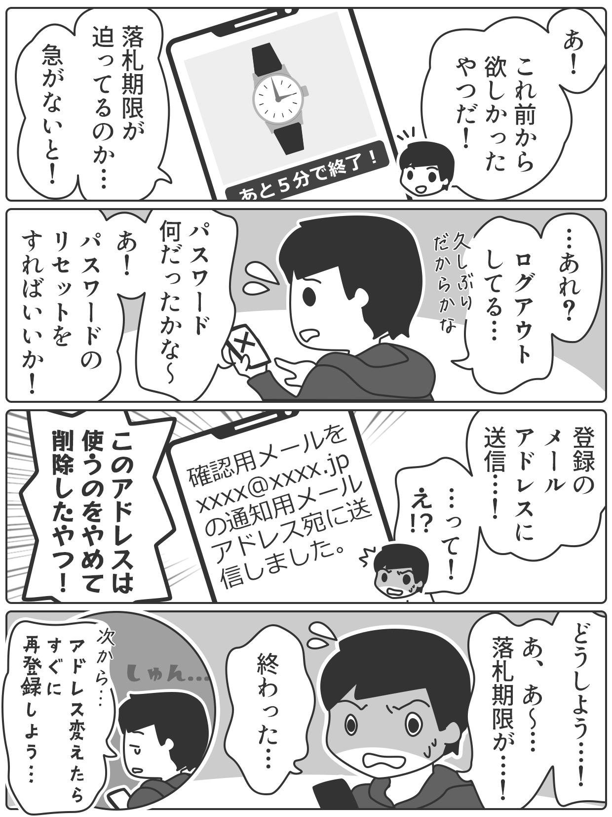 メールアドレスの使い方で失敗する4コママンガです。1コマ目。男性がネットオークションのページを見ています。腕時計の写真と「あと5分で終了!」というメッセージが表示されています。若い男性が「あ!」「これ前から欲しかったやつだ!」「落札期限が迫っているのか…」「急がないと!」と言っています。2コマ目。スマホを持ちながら慌てている男性が「…あれ?」「ログアウトしている…」「久しぶりだからな」「パスワード何だったかな〜」「あ!」「パスワードのリセットをすればいいか!」と言っています。3コマ目。受信メールを見て驚く男性が「登録のメールアドレスに送信…!」「…って! え!?」「このアドレスは使うのをやめて削除したやつ!」と言います。4コマ目。落胆する男性が「どうしよう…!」「あ、あ〜…落札期限が…!」「終わった…」とうなだれながら言っています。そして、「次から…、アドレス変えたらすぐに再登録しよう…」と決意しています。