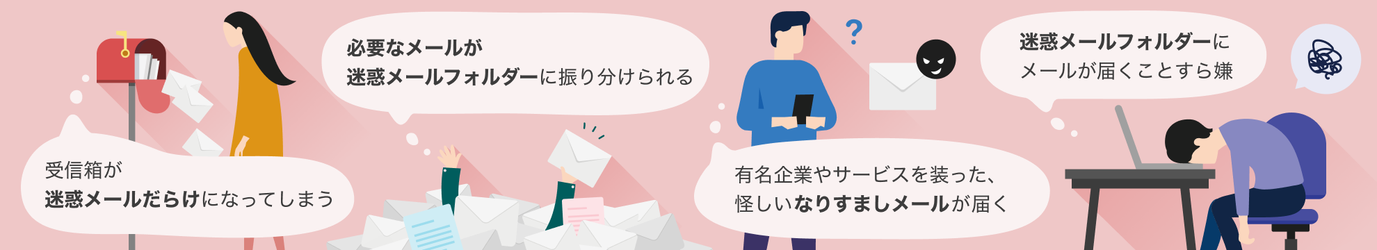 受信箱が迷惑メールだらけになってしまう、必要なメールが「迷惑メール」フォルダーに振り分けられる、有名企業やサービスを装った怪しいなりすましメールが届く、「迷惑メール」フォルダーにメールが届くことすら嫌