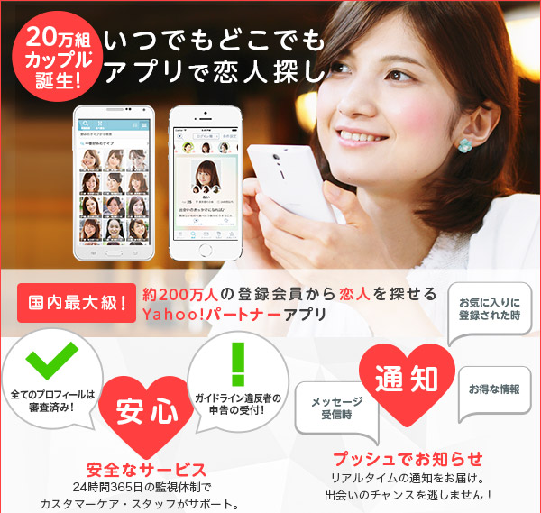 いつでもどこでもアプリで恋人探し。Yahoo!パートナーのアプリが登場! ダウンロード無料。メッセージ交換が1往復無料。わずか2ステップの登録ですぐにお相手を探せる! 24時間365日の監視体制でスタッフが安心・安全をサポート。