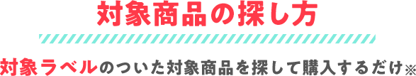 対象商品の探し方｜対象ラベルのついた対象商品を探して購入するだけ