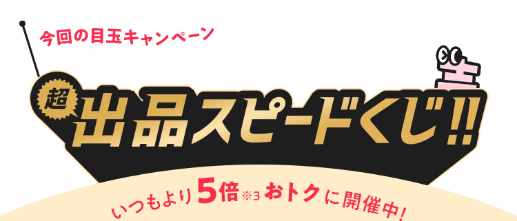 今回の目玉キャンペーン 超出品スピードくじ!! いつもより5倍※3おトクに開催中!