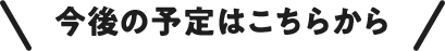 今後の予定はこちらから